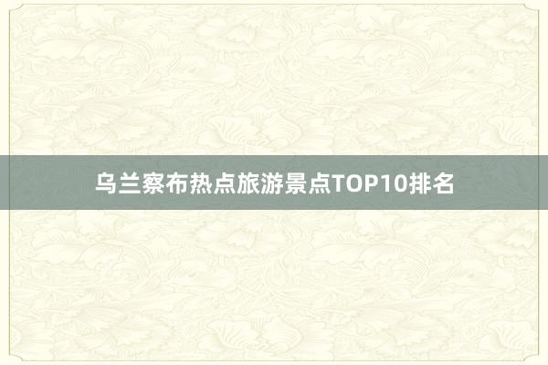 乌兰察布热点旅游景点TOP10排名