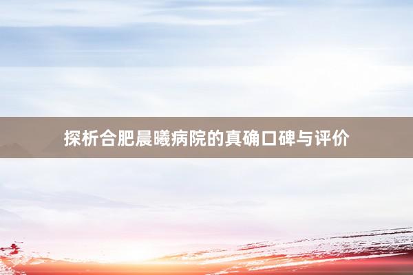 探析合肥晨曦病院的真确口碑与评价